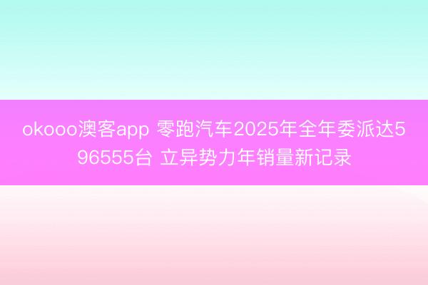 okooo澳客app 零跑汽车2025年全年委派达596555台 立异势力年销量新记录