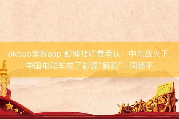 okooo澳客app 彭博社旷费承认：中东战火下，中国电动车成了能源“解药” | 周新平