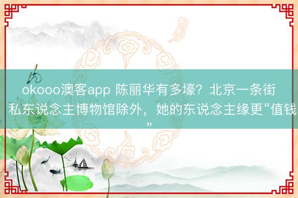 okooo澳客app 陈丽华有多壕?北京一条街,私东说念主博物馆除外,她的东说念主缘更“值钱”