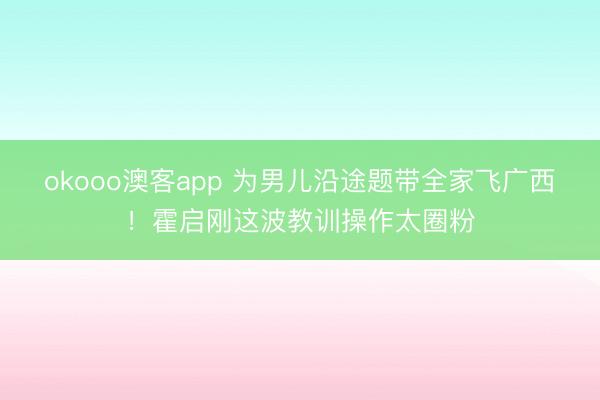 okooo澳客app 为男儿沿途题带全家飞广西!霍启刚这波教训操作太圈粉