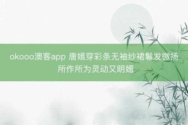 okooo澳客app 唐嫣穿彩条无袖纱裙鬈发微扬 所作所为灵动又明媚