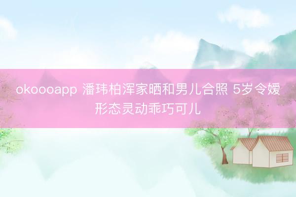 okoooapp 潘玮柏浑家晒和男儿合照 5岁令嫒形态灵动乖巧可儿