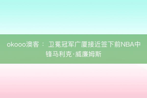 okooo澳客 ：卫冕冠军广厦接近签下前NBA中锋马利克·威廉姆斯