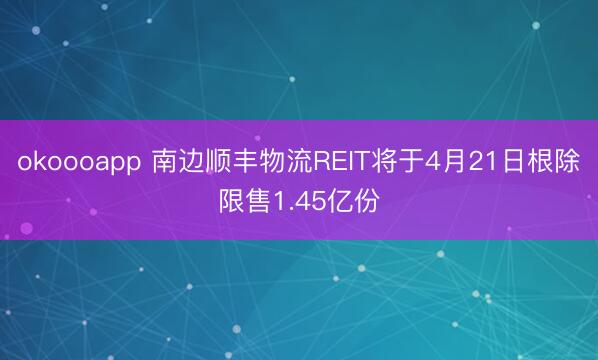 okoooapp 南边顺丰物流REIT将于4月21日根除限售1.45亿份