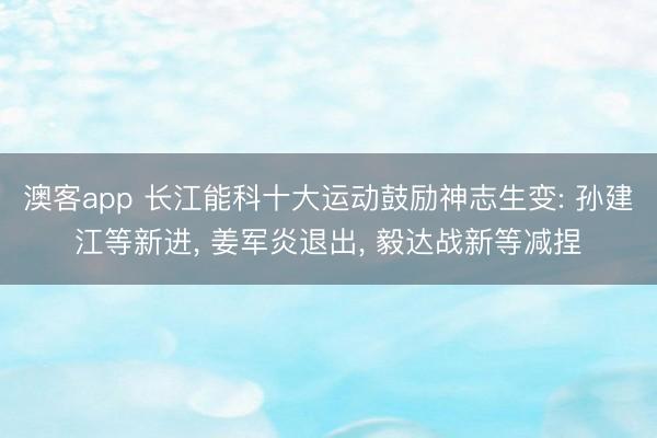 澳客app 长江能科十大运动鼓励神志生变: 孙建江等新进， 姜军炎退出， 毅达战新等减捏