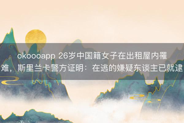 okoooapp 26岁中国籍女子在出租屋内罹难，斯里兰卡警方证明：在逃的嫌疑东谈主已就逮