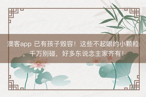 澳客app 已有孩子毁容!这些不起眼的小颗粒,千万别碰,好多东说念主家齐有!
