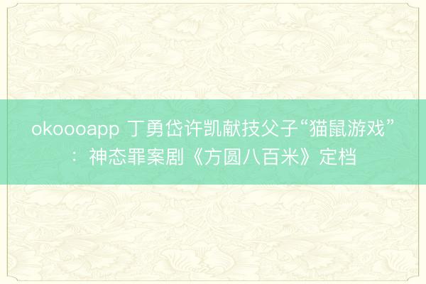 okoooapp 丁勇岱许凯献技父子“猫鼠游戏”:神态罪案剧《方圆八百米》定档