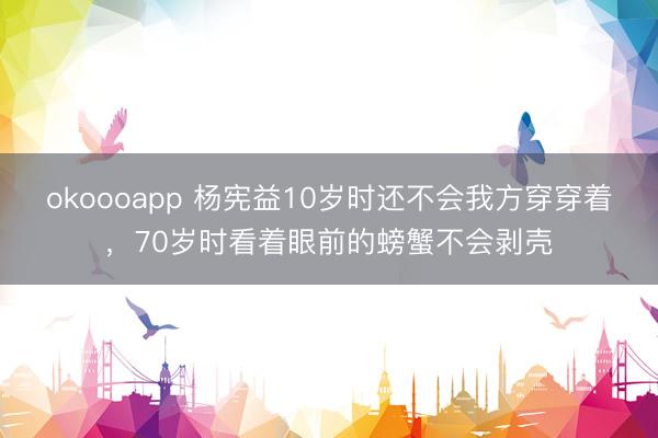okoooapp 杨宪益10岁时还不会我方穿穿着，70岁时看着眼前的螃蟹不会剥壳