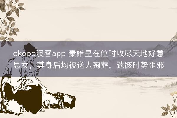 okooo澳客app 秦始皇在位时收尽天地好意思女,其身后均被送去殉葬,遗骸时势歪邪