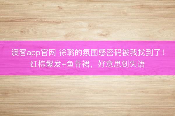 澳客app官网 徐璐的氛围感密码被我找到了!红棕鬈发+鱼骨裙,好意思到失语
