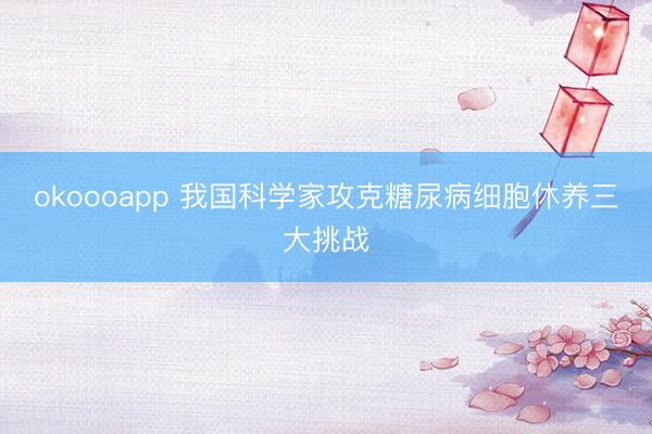 okoooapp 我国科学家攻克糖尿病细胞休养三大挑战