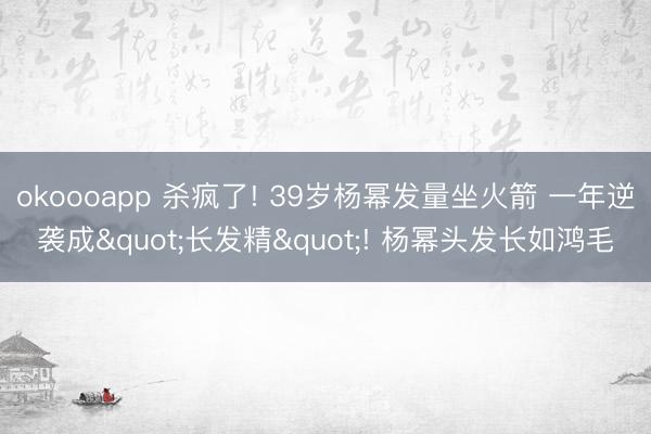 okoooapp 杀疯了! 39岁杨幂发量坐火箭 一年逆袭成"长发精"! 杨幂头发长如鸿毛