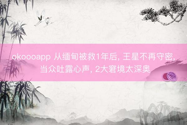 okoooapp 从缅甸被救1年后， 王星不再守密， 当众吐露心声， 2大窘境太深奥