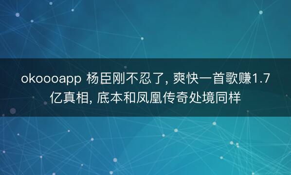 okoooapp 杨臣刚不忍了, 爽快一首歌赚1.7亿真相, 底本和凤凰传奇处境同样