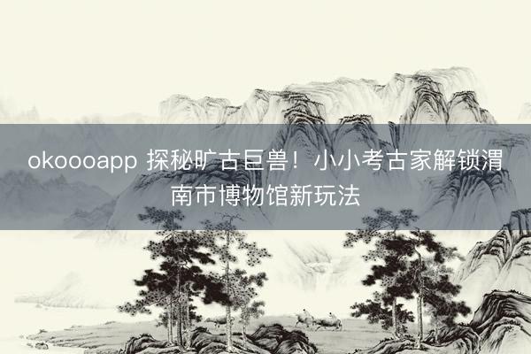 okoooapp 探秘旷古巨兽！小小考古家解锁渭南市博物馆新玩法