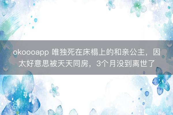 okoooapp 唯独死在床榻上的和亲公主，因太好意思被天天同房，3个月没到离世了