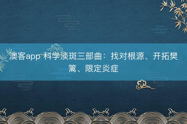 澳客app 科学淡斑三部曲：找对根源、开拓樊篱、限定炎症
