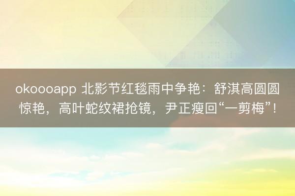 okoooapp 北影节红毯雨中争艳：舒淇高圆圆惊艳，高叶蛇纹裙抢镜，尹正瘦回“一剪梅”！