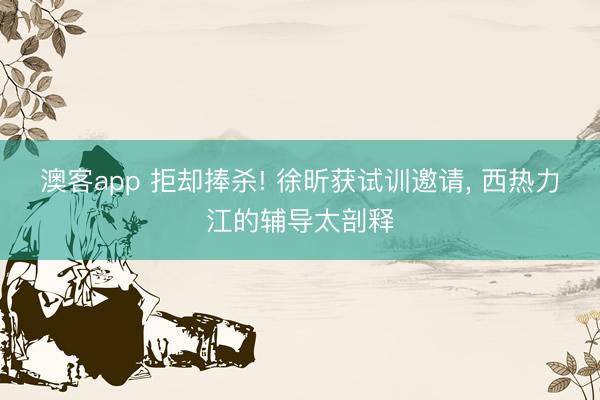 澳客app 拒却捧杀! 徐昕获试训邀请， 西热力江的辅导太剖释