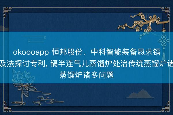okoooapp 恒邦股份、中科智能装备恳求镉蒸馏炉及法探讨专利， 镉半连气儿蒸馏炉处治传统蒸馏炉诸多问题