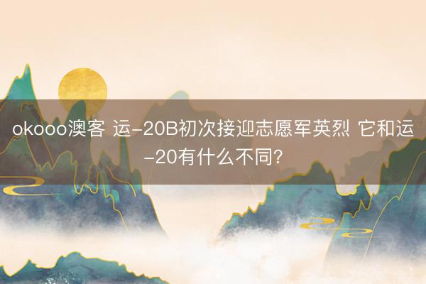 okooo澳客 运-20B初次接迎志愿军英烈 它和运-20有什么不同？