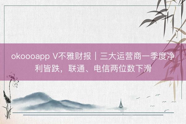 okoooapp V不雅财报｜三大运营商一季度净利皆跌，联通、电信两位数下滑