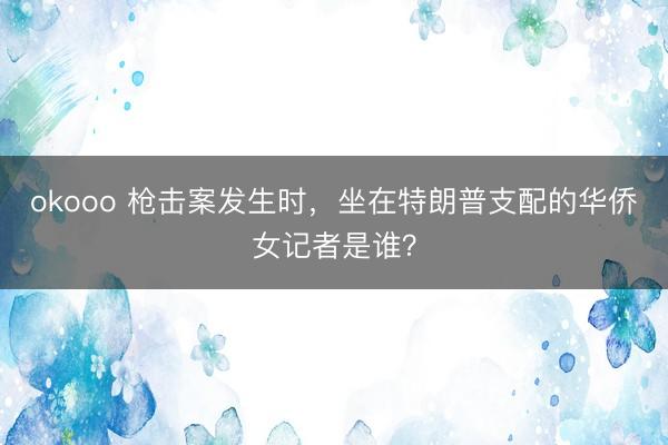 okooo 枪击案发生时，坐在特朗普支配的华侨女记者是谁？
