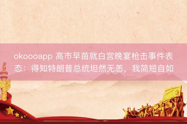 okoooapp 高市早苗就白宫晚宴枪击事件表态：得知特朗普总统坦然无恙，我简短自如