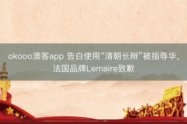 okooo澳客app 告白使用“清朝长辫”被指辱华，法国品牌Lemaire致歉