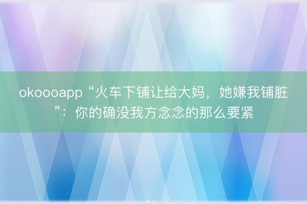 okoooapp “火车下铺让给大妈，她嫌我铺脏”：你的确没我方念念的那么要紧