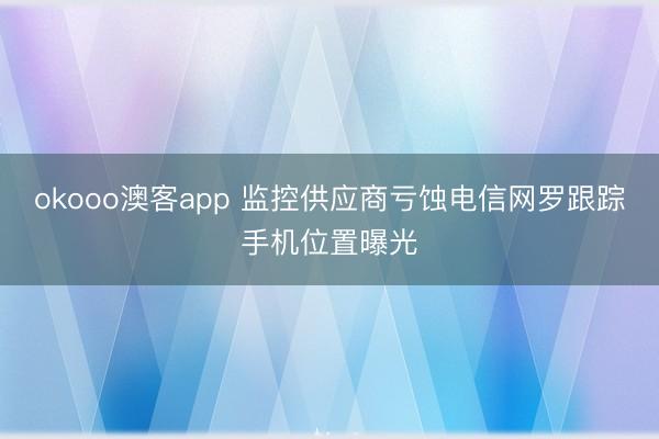 okooo澳客app 监控供应商亏蚀电信网罗跟踪手机位置曝光