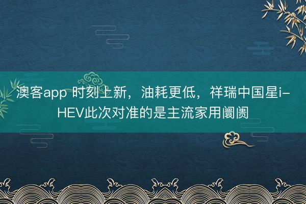 澳客app 时刻上新，油耗更低，祥瑞中国星i-HEV此次对准的是主流家用阛阓