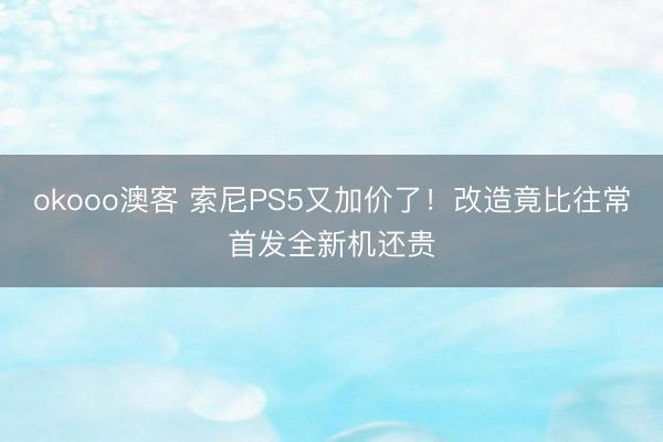 okooo澳客 索尼PS5又加价了！改造竟比往常首发全新机还贵