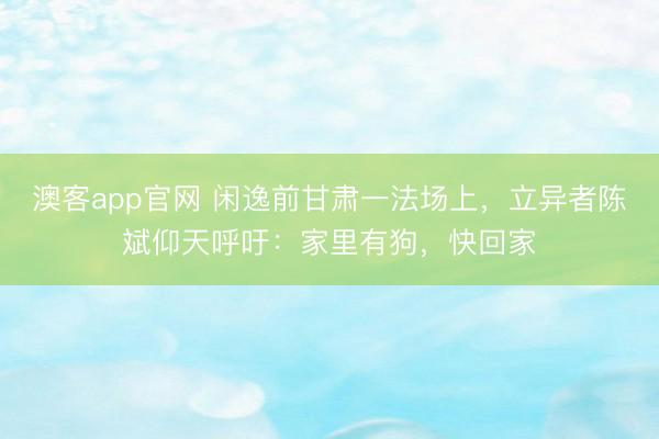 澳客app官网 闲逸前甘肃一法场上，立异者陈斌仰天呼吁：家里有狗，快回家