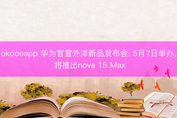 okoooapp 华为官宣外洋新品发布会: 5月7日举办, 将推出nova 15 Max