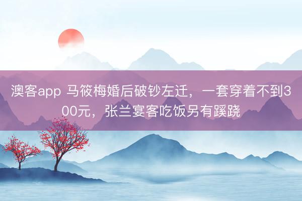 澳客app 马筱梅婚后破钞左迁，一套穿着不到300元，张兰宴客吃饭另有蹊跷
