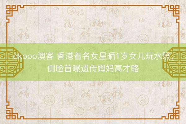 okooo澳客 香港着名女星晒1岁女儿玩水照，侧脸首曝遗传姆妈高才略