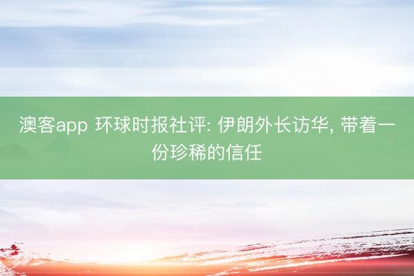 澳客app 环球时报社评: 伊朗外长访华, 带着一份珍稀的信任