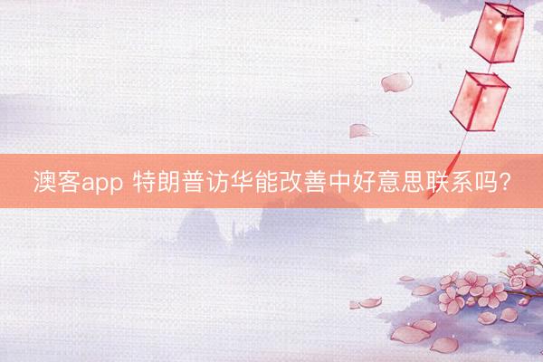 澳客app 特朗普访华能改善中好意思联系吗?