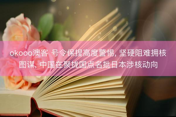 okooo澳客 号令保捏高度警惕， 坚硬阻难拥核图谋， 中国在聚拢国点名批日本涉核动向