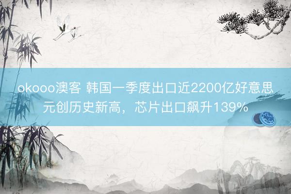 okooo澳客 韩国一季度出口近2200亿好意思元创历史新高，芯片出口飙升139%
