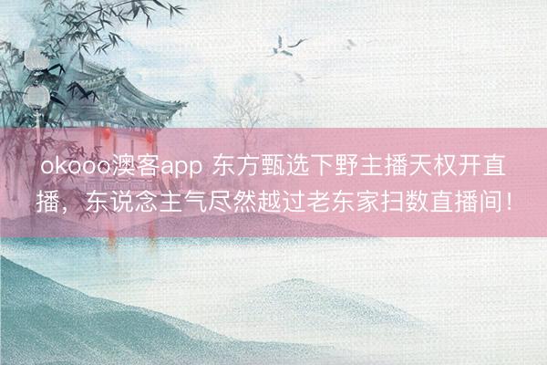 okooo澳客app 东方甄选下野主播天权开直播，东说念主气尽然越过老东家扫数直播间！