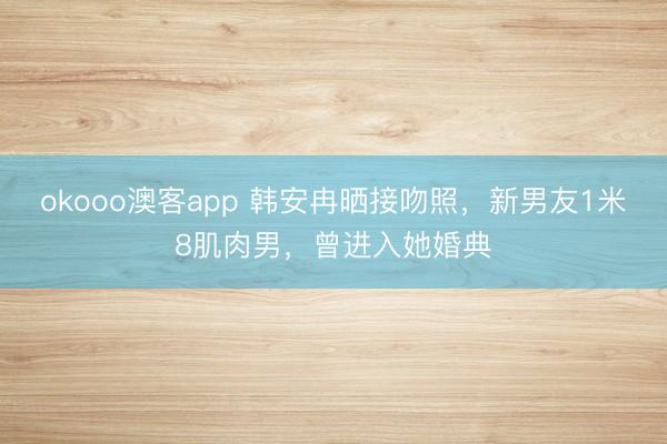 okooo澳客app 韩安冉晒接吻照，新男友1米8肌肉男，曾进入她婚典