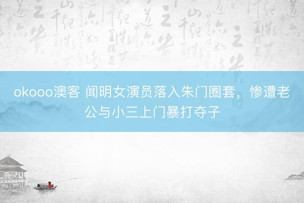 okooo澳客 闻明女演员落入朱门圈套，惨遭老公与小三上门暴打夺子
