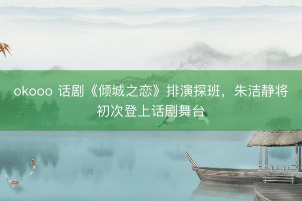 okooo 话剧《倾城之恋》排演探班，朱洁静将初次登上话剧舞台