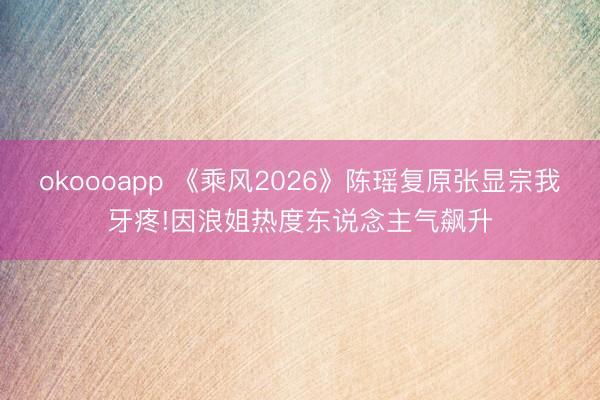 okoooapp 《乘风2026》陈瑶复原张显宗我牙疼!因浪姐热度东说念主气飙升