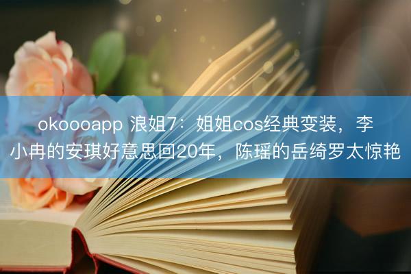 okoooapp 浪姐7：姐姐cos经典变装，李小冉的安琪好意思回20年，陈瑶的岳绮罗太惊艳