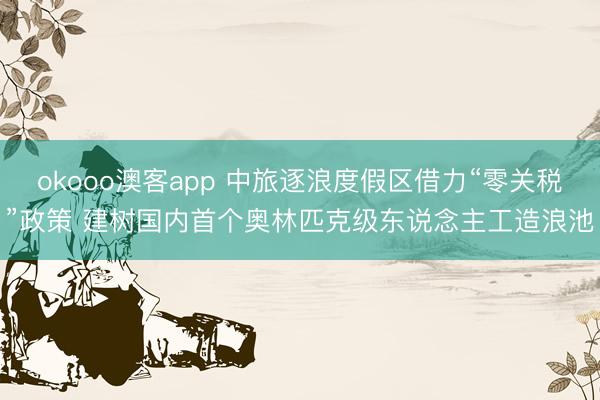 okooo澳客app 中旅逐浪度假区借力“零关税”政策 建树国内首个奥林匹克级东说念主工造浪池