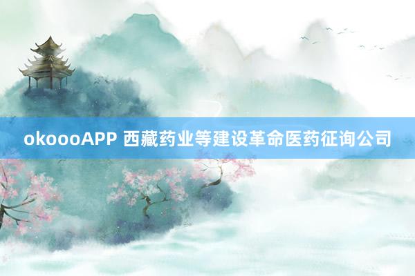 okoooAPP 西藏药业等建设革命医药征询公司